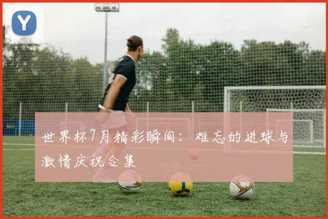 世界杯7月精彩瞬间:难忘的进球与激情庆祝合集