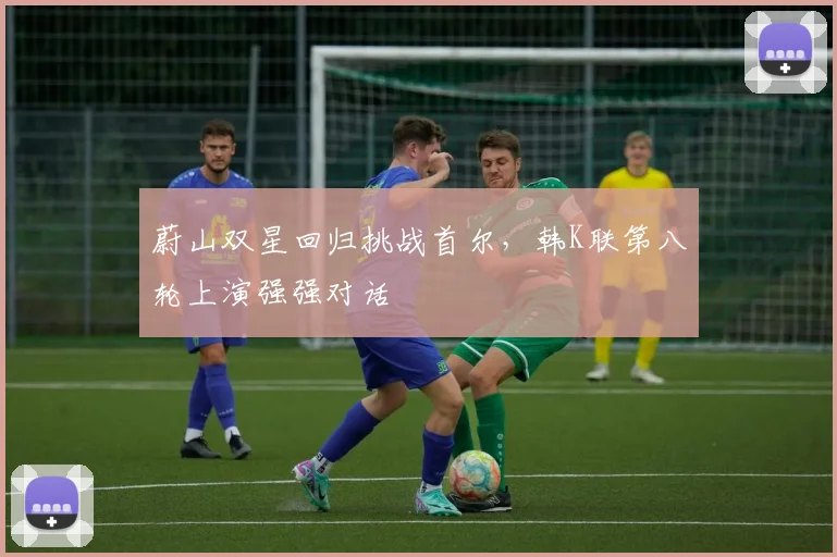 蔚山双星回归挑战首尔,韩K联第八轮上演强强对话