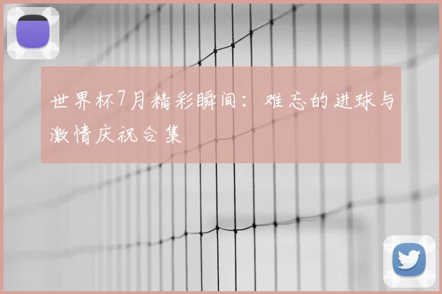世界杯7月精彩瞬间：难忘的进球与激情庆祝合集