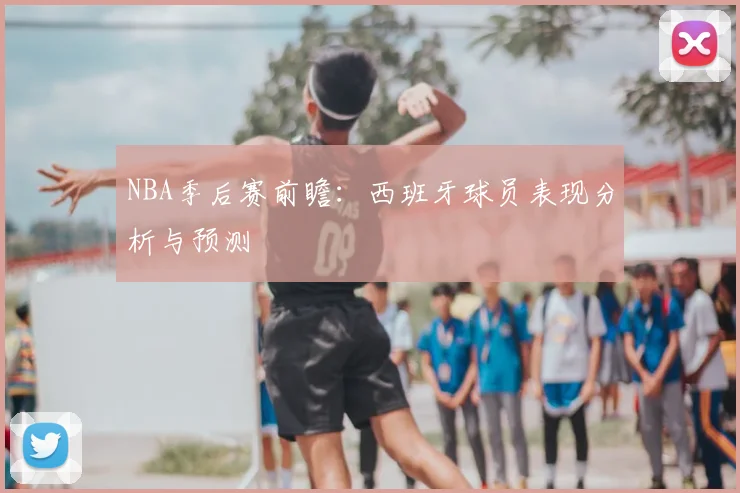 NBA季后赛前瞻：西班牙球员表现分析与预测