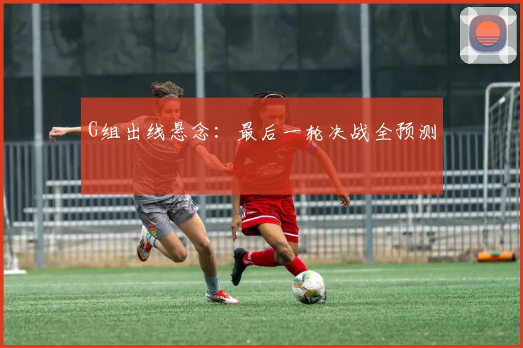 G组出线悬念:最后一轮决战全预测