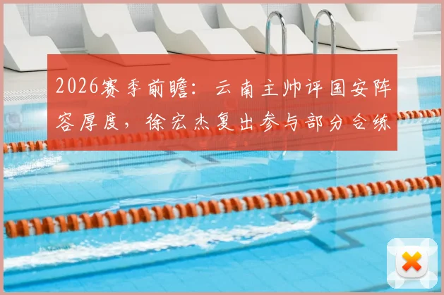 2026赛季前瞻:云南主帅评国安阵容厚度,徐宏杰复出参与部分合练传递积极信号