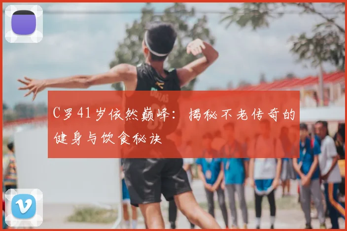 C罗41岁依然巅峰：揭秘不老传奇的健身与饮食秘诀