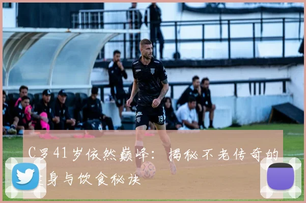 C罗41岁依然巅峰:揭秘不老传奇的健身与饮食秘诀