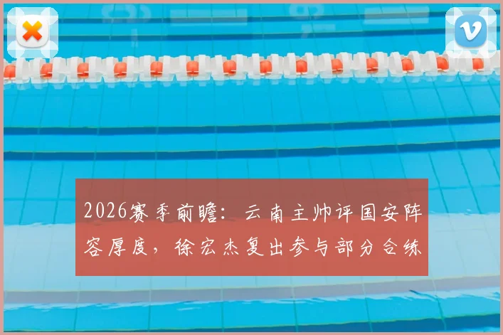 2026赛季前瞻:云南主帅评国安阵容厚度,徐宏杰复出参与部分合练传递积极信号